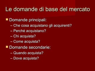 Le domande di base del mercatoLe domande di base del mercato
 Domande principali:Domande principali:
– Che cosa acquistano gli acquirenti?Che cosa acquistano gli acquirenti?
– Perché acquistano?Perché acquistano?
– Chi acquista?Chi acquista?
– Come acquista?Come acquista?
 Domande secondarie:Domande secondarie:
– Quando acquista?Quando acquista?
– Dove acquista?Dove acquista?
 