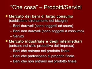 ““Che cosa” – Prodotti/ServiziChe cosa” – Prodotti/Servizi
 Mercato dei beni di largo consumoMercato dei beni di largo consumo
(soddisfano direttamente dei bisogni)(soddisfano direttamente dei bisogni)
– Beni durevoli (sono soggetti ad usura)Beni durevoli (sono soggetti ad usura)
– Beni non durevoli (sono soggetti a consumo)Beni non durevoli (sono soggetti a consumo)
– ServiziServizi
 Mercato industriale e degli intermediariMercato industriale e degli intermediari
(entrano nel ciclo produttivo dell’impresa)(entrano nel ciclo produttivo dell’impresa)
– Beni che entrano nel prodotto finaleBeni che entrano nel prodotto finale
– Beni che partecipano al prodotto finaleBeni che partecipano al prodotto finale
– Beni che non entrano nel prodotto finaleBeni che non entrano nel prodotto finale
 