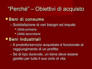 ““Perché” – Obiettivi di acquistoPerché” – Obiettivi di acquisto
 Beni di consumoBeni di consumo
– Soddisfazione di vari bisogni ed impulsiSoddisfazione di vari bisogni ed impulsi
 Utilità primarieUtilità primarie
 Utilità secondarieUtilità secondarie
 Beni industrialiBeni industriali
– Il prodotto/servizio acquistato è funzionale alIl prodotto/servizio acquistato è funzionale al
raggiungimento di un profittoraggiungimento di un profitto
– Se di tipo durevole, un bene deve essereSe di tipo durevole, un bene deve essere
gestito per tutto il suo ciclo di vitagestito per tutto il suo ciclo di vita
 