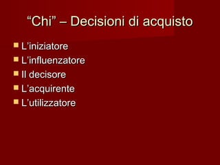 ““Chi” – Decisioni di acquistoChi” – Decisioni di acquisto
 L’iniziatoreL’iniziatore
 L’influenzatoreL’influenzatore
 Il decisoreIl decisore
 L’acquirenteL’acquirente
 L’utilizzatoreL’utilizzatore
 