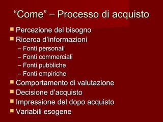 ““Come” – Processo di acquistoCome” – Processo di acquisto
 Percezione del bisognoPercezione del bisogno
 Ricerca d’informazioniRicerca d’informazioni
– Fonti personaliFonti personali
– Fonti commercialiFonti commerciali
– Fonti pubblicheFonti pubbliche
– Fonti empiricheFonti empiriche
 Comportamento di valutazioneComportamento di valutazione
 Decisione d’acquistoDecisione d’acquisto
 Impressione del dopo acquistoImpressione del dopo acquisto
 Variabili esogeneVariabili esogene
 
