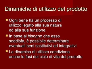 Dinamiche di utilizzo del prodottoDinamiche di utilizzo del prodotto
 Ogni bene ha un processo diOgni bene ha un processo di
utilizzo legato alla sua naturautilizzo legato alla sua natura
ed alla sua funzioneed alla sua funzione
 In base al bisogno che essoIn base al bisogno che esso
soddisfa, è possibile determinaresoddisfa, è possibile determinare
eventuali beni sostitutivi ed integrativieventuali beni sostitutivi ed integrativi
 La dinamica di utilizzo condizionaLa dinamica di utilizzo condiziona
anche le fasi del ciclo di vita del prodottoanche le fasi del ciclo di vita del prodotto
 