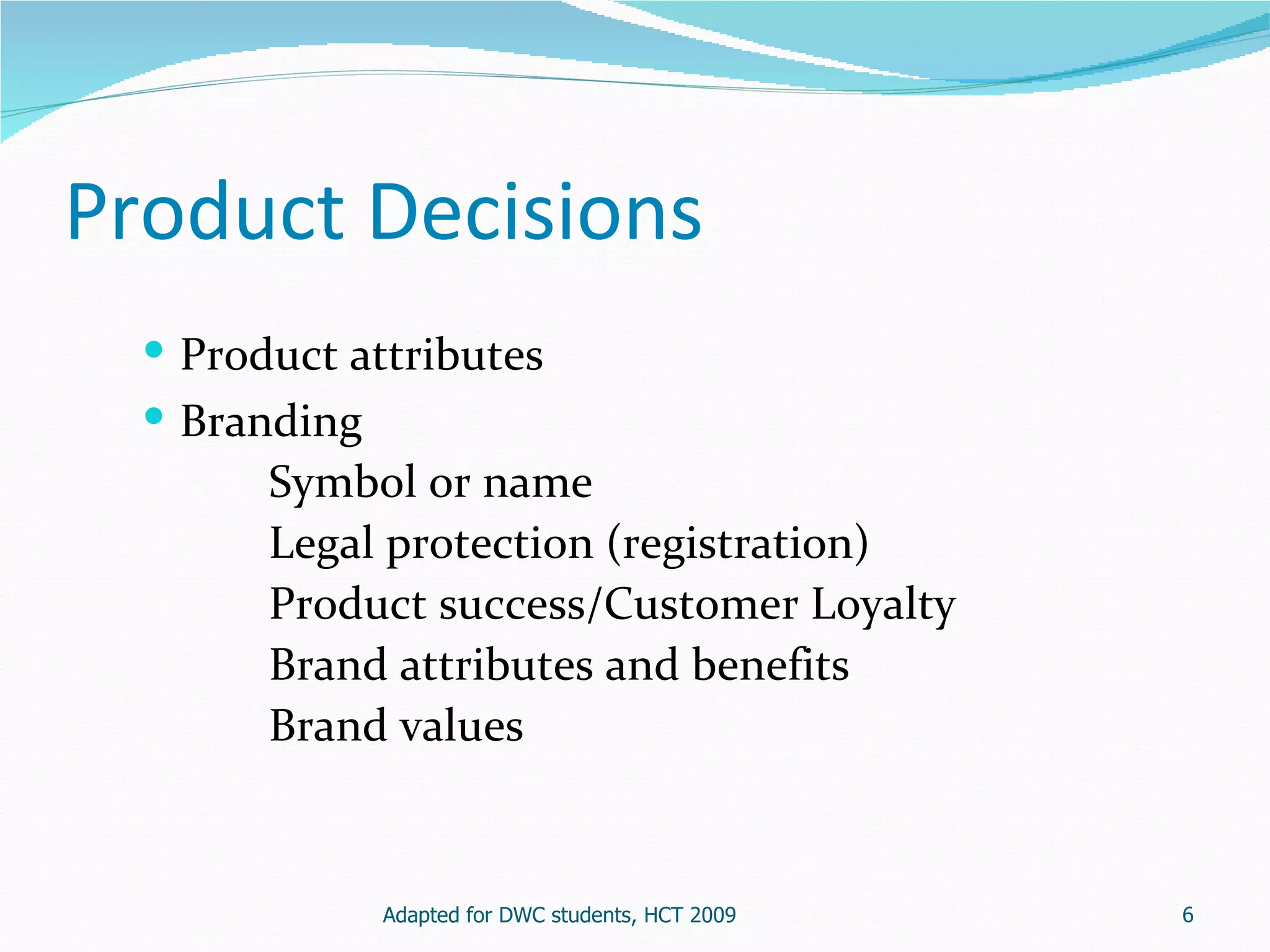 Product Decisions
   Product attributes
   Branding
        Symbol or name
        Legal protection (registration)
        Product success/Customer Loyalty
        Brand attributes and benefits
        Brand values


              Adapted for DWC students, HCT 2009   6
 