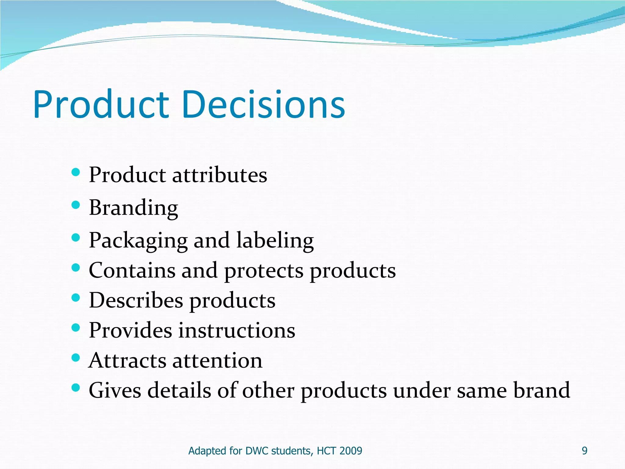 Product Decisions
   Product attributes
   Branding
     Packaging and labeling
     Contains and protects products
     Describes products
     Provides instructions
     Attracts attention
     Gives details of other products under same brand

               Adapted for DWC students, HCT 2009        9
 