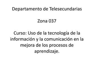 Departamento de TelesecundariasZona 037Curso: Uso de la tecnología de la información y la comunicación en la mejora de los procesos de aprendizaje. 