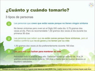 9
Siempre es más efectivo dividir la ingesta total diaria en más dosis, tres, cuatro veces al día o incluso hasta cada hora
1 Las personas que creen que están sanas porque no tienen ningún síntoma
No tienen síntomas pero viven en el Siglo XXI cada día. 0,75 gramos dos
veces al día. Pero es recomendable 1,50 gramos dos veces al día durante los
primeros 90 días
2 Las personas que saben que no están sanas porque tiene síntomas, pero el
médico confirma que no es grave y no temen por su vida
1,50 gramos dos veces al día preferentemente durante 180 días
3 Las personas que luchan para mantener su vida
Necesitan todo lo posible para ello. Deberían tomar un mínimo de 16 a 24
gramos preferentemente durante 180 días o hasta que su cuerpo alcanza un
equilibrio saludable.
3 tipos de personas
¿Cuánto y cuándo tomarlo?
 