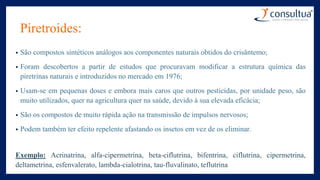 Piretroides:
• São compostos sintéticos análogos aos componentes naturais obtidos do crisântemo;
• Foram descobertos a partir de estudos que procuravam modificar a estrutura química das
piretrinas naturais e introduzidos no mercado em 1976;
• Usam-se em pequenas doses e embora mais caros que outros pesticidas, por unidade peso, são
muito utilizados, quer na agricultura quer na saúde, devido à sua elevada eficácia;
• São os compostos de muito rápida ação na transmissão de impulsos nervosos;
• Podem também ter efeito repelente afastando os insetos em vez de os eliminar.
Exemplo: Acrinatrina, alfa-cipermetrina, beta-ciflutrina, bifentrina, ciflutrina, cipermetrina,
deltametrina, esfenvalerato, lambda-cialotrina, tau-fluvalinato, teflutrina
 