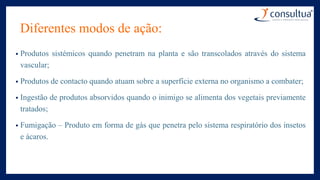 Diferentes modos de ação:
• Produtos sistémicos quando penetram na planta e são transcolados através do sistema
vascular;
• Produtos de contacto quando atuam sobre a superfície externa no organismo a combater;
• Ingestão de produtos absorvidos quando o inimigo se alimenta dos vegetais previamente
tratados;
• Fumigação – Produto em forma de gás que penetra pelo sistema respiratório dos insetos
e ácaros.
 