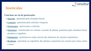Inseticidas:
Com base na via de penetração:
• Ingestão - penetram pela armadura bucal;
• Contacto - penetram pela cutícula e traqueia;
• Penetrantes - atravessam a cutícula;
• Sistémicos - translocados no sistema vascular da planta, penetram pela armadura bucal
picadora e sugadora;
• Fumigantes - penetram no corpo através das aberturas do sistema respiratório;
• Residuais - persistem na superfície das plantas e penetram nos insetos por zonas como
o tarso.
 