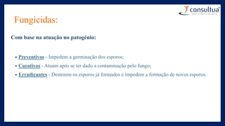 Fungicidas:
Com base na atuação no patogénio:
• Preventivos - Impedem a germinação dos esporos;
• Curativos - Atuam após se ter dado a contaminação pelo fungo;
• Erradicantes - Destroem os esporos já formados e impedem a formação de novos esporos.
 