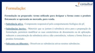 Formulação:
Formulação ou preparado: termo utilizado para designar a forma como o produto
fisicamente se apresenta no mercado, para venda.
• Substância ativa - Componente responsável pelo comportamento biológico do pf;
• Substâncias inertes - Materiais que se juntam à substância ativa para a preparação da
formulação, permitem modificar as suas caraterísticas de doseamento ou de aplicação,
reduzem a concentração da substância ativa e dão consistência, volume e forma física ao
produto formulado;
• Solventes ou diluentes - Dissolvem as substâncias ativas noutras substâncias.
 