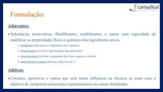 Formulação:
Adjuvantes:
• Substâncias tenso-ativas, fluidificantes, estabilizantes e outras com capacidade de
modificar as propriedades físico e químicas dos ingredientes ativos.
• molhantes (favorecem a aderência aos vegetais)
• dispersantes (evitam a aglomeração das partículas)
• emulsionantes (evitam a separação das fases aquosa e oleosa)
• anti-espuma e outras (anti-pó, adesivos etc.)
Aditivos:
• Corantes, repulsivos e outros que sem terem influência na eficácia se usam com o
objetivo de cumprirem prescrições regulamentares ou outras finalidades.
 