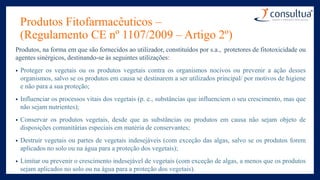 Produtos Fitofarmacêuticos –
(Regulamento CE nº 1107/2009 – Artigo 2º)
Produtos, na forma em que são fornecidos ao utilizador, constituídos por s.a., protetores de fitotoxicidade ou
agentes sinérgicos, destinando-se às seguintes utilizações:
• Proteger os vegetais ou os produtos vegetais contra os organismos nocivos ou prevenir a ação desses
organismos, salvo se os produtos em causa se destinarem a ser utilizados principal/ por motivos de higiene
e não para a sua proteção;
• Influenciar os processos vitais dos vegetais (p. e., substâncias que influenciem o seu crescimento, mas que
não sejam nutrientes);
• Conservar os produtos vegetais, desde que as substâncias ou produtos em causa não sejam objeto de
disposições comunitárias especiais em matéria de conservantes;
• Destruir vegetais ou partes de vegetais indesejáveis (com exceção das algas, salvo se os produtos forem
aplicados no solo ou na água para a proteção dos vegetais);
• Limitar ou prevenir o crescimento indesejável de vegetais (com exceção de algas, a menos que os produtos
sejam aplicados no solo ou na água para a proteção dos vegetais).
 