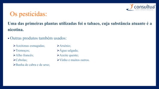 Os pesticidas:
Uma das primeiras plantas utilizadas foi o tabaco, cuja substância atuante é a
nicotina.
• Outras produtos também usados:
Azeitonas esmagadas;
Tremoços;
Alho francês;
Cebolas;
Banha de cabra e de urso;
Arsénio;
Água salgada;
Azeite quente;
Vinho e muitos outros.
 