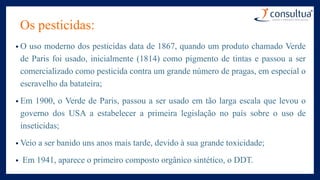 Os pesticidas:
• O uso moderno dos pesticidas data de 1867, quando um produto chamado Verde
de Paris foi usado, inicialmente (1814) como pigmento de tintas e passou a ser
comercializado como pesticida contra um grande número de pragas, em especial o
escravelho da batateira;
• Em 1900, o Verde de Paris, passou a ser usado em tão larga escala que levou o
governo dos USA a estabelecer a primeira legislação no país sobre o uso de
inseticidas;
• Veio a ser banido uns anos mais tarde, devido à sua grande toxicidade;
• Em 1941, aparece o primeiro composto orgânico sintético, o DDT.
 
