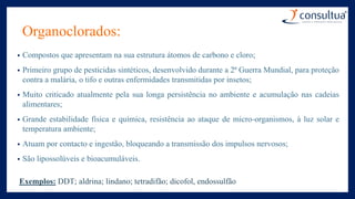 Organoclorados:
• Compostos que apresentam na sua estrutura átomos de carbono e cloro;
• Primeiro grupo de pesticidas sintéticos, desenvolvido durante a 2ª Guerra Mundial, para proteção
contra a malária, o tifo e outras enfermidades transmitidas por insetos;
• Muito criticado atualmente pela sua longa persistência no ambiente e acumulação nas cadeias
alimentares;
• Grande estabilidade física e química, resistência ao ataque de micro-organismos, à luz solar e
temperatura ambiente;
• Atuam por contacto e ingestão, bloqueando a transmissão dos impulsos nervosos;
• São lipossolúveis e bioacumuláveis.
Exemplos: DDT; aldrina; lindano; tetradifão; dicofol, endossulfão
 