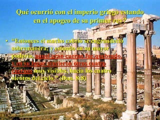 Qué ocurrió con el imperio griego estando
en el apogeo de su primer rey?
• “Entonces el macho cabrío se engrandeció
sobremanera; y estando en su mayor
poderío, aquel gran cuerno fue quebrado,
y en su lugar crecieron otros cuatro
cuernos muy visibles, hacia los cuatro
vientos del cielo.” (Dan. 8:8)
 