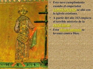 • Esto tuvo cumplimiento
cuando el emperador
CONSTANTINO se alió con
la iglesia cristiana.
• A partir del año 313 empieza
el terrible misterio de la
INIQUIDAD.
• Esta alianza apóstata se
levantó contra Dios.
 