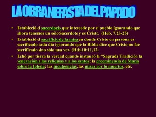 • Estableció el sacerdocio que intercede por el pueblo ignorando que
ahora tenemos un sólo Sacerdote y es Cristo. (Heb. 7:23-25)
• Estableció el sacrificio de la misa en donde Cristo en persona es
sacrificado cada día ignorando que la Biblia dice que Cristo no fue
sacrificado sino sólo una vez. (Heb.10:11,12)
• Echó por tierra la verdad cuando instauró la “Sagrada Tradición la
veneración a las reliquias y a los santos; la preeminencia de María
sobre la Iglesia; las indulgencias, las misas por lo muertos, etc.
 