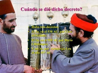 Cuándo se dió dicho decreto?
• Hubo tres decretos:
• El 1o. en el 538 AC por Ciro
el Grande;
• El 2o. en el 519 AC por Darío
I Histaspes;
• Y un 3o. por Artajerjes I en
el año 457 AC
 