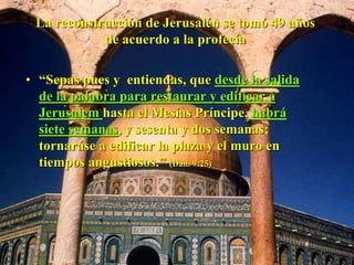 La reconstrucción de Jerusalén se tomó 49 años
de acuerdo a la profecía
• “Sepas pues y entiendas, que desde la salida
de la palabra para restaurar y edificar á
Jerusalem hasta el Mesías Príncipe, habrá
siete semanas, y sesenta y dos semanas;
tornaráse a edificar la plaza y el muro en
tiempos angustiosos.” (Dan. 9:25)
 