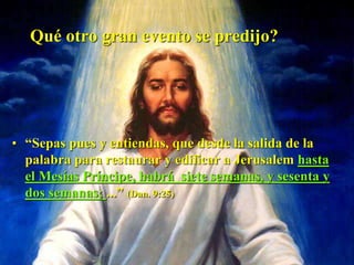 Qué otro gran evento se predijo?
• “Sepas pues y entiendas, que desde la salida de la
palabra para restaurar y edificar a Jerusalem hasta
el Mesías Príncipe, habrá siete semanas, y sesenta y
dos semanas; ...” (Dan. 9:25)
 