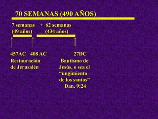 457AC 408 AC 27DC
70 SEMANAS (490 AÑOS)
Restauración Bautismo de
de Jerusalén Jesús, o sea el
“ungimiento
de los santos”
Dan. 9:24
7 semanas + 62 semanas
(49 años) (434 años)
 