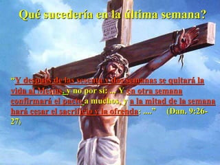 Qué sucedería en la última semana?
“Y después de las sesenta y dos semanas se quitará la
vida al Mesías, y no por sí: ... Y en otra semana
confirmará el pacto a muchos, y a la mitad de la semana
hará cesar el sacrificio y la ofrenda: ....” (Dan. 9:26-
27)
 