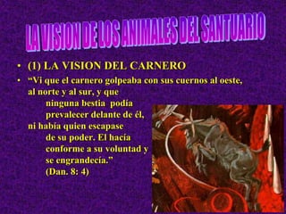 • (1) LA VISION DEL CARNERO
• “Vi que el carnero golpeaba con sus cuernos al oeste,
al norte y al sur, y que
ninguna bestia podía
prevalecer delante de él,
ni había quien escapase
de su poder. El hacía
conforme a su voluntad y
se engrandecía.”
(Dan. 8: 4)
 