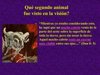 Qué segundo animal
fue visto en la visión?
• “Mientras yo estaba considerando esto,
he aquí que un macho cabrío venía de la
parte del oeste sobre la superficie de
toda la tierra, pero sin tocar la tierra.
Aquel macho cabrío tenía un cuerno
muy visible entre sus ojos....” (Dan 8: 5)
 