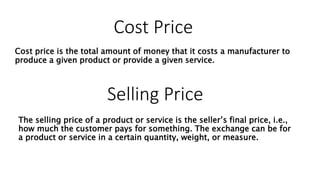 Cost Price
Cost price is the total amount of money that it costs a manufacturer to
produce a given product or provide a given service.
The selling price of a product or service is the seller’s final price, i.e.,
how much the customer pays for something. The exchange can be for
a product or service in a certain quantity, weight, or measure.
Selling Price
 