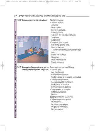 58 ΔΡΑΣΤΗΡΙΟΤΗΤΕΣ ΜΑΘΗΣΙΑΚΗΣ ΕΤΟΙΜΟΤΗΤΑΣ (ΒΙΒΛΙΟ) ΕΑΕ
1.2.6. Να ανακοινώνει τα νέα της ημέρας.
1.2.7. Να αναφέρει δραστηριότητες από το
κοντινό/μακρινό παρελθόν και μέλλον.
Τα νέα της ημέρας:
– Τι έκανα σήμερα;
Ξύπνησα.
Πήγα σχολείο.
Έφαγα το μεσημέρι.
Είδα τηλεόραση.
– Τι άκουσα στο ραδιόφωνο σήμερα;
Τραγούδια.
Διαφημίσεις.
– Τι έφαγα / ήπια το πρωί;
Ένα ποτήρι φρέσκο γάλα.
Ψωμί με βούτυρο.
– Τι έκανα στο διάλειμμα σήμερα στο σχο-
λείο;
Έφαγα ένα κουλούρι.
Ήπια νερό.
Πήγα στην τουαλέτα.
Έπαιξα κυνηγητό.
Δραστηριότητες του παρελθόντος
– Τι έκανα χθες;
Δεν είχα σχολείο.
Κοιμήθηκα περισσότερο.
Κουβεντιάσαμε με το μπαμπά και τη μαμά.
– Τι είδα στην τηλεόραση;
Κινούμενα σχέδια την Τετάρτη.
Ντοκιμαντέρ τη Δευτέρα
Ελληνική ταινία το Σάββατο.
– Τι έφαγα χθες το μεσημέρι.
Σαλάτα με ντομάτες.
Πατάτες.
Δραστηριότητες του μέλλοντος:
– Τι θα κάνω μετά το σχολείο;
Θα πάω σπίτι.
Θα πλύνω τα χέρια μου.
Θα φάω το φαγητό μου.
Θα ξεκουραστώ.
ΣΤΟΧΕΥΜΕΝΕΣΔΡΑΣΤΗΡΙΟΤΗΤΕΣΣΤΗΝΣΥΜΜΕΤΟΧΗΣΤΟΔΙΑΛΟΓΟ,ΠΕΡΙΜΕΝΟΝΤΑΣΤΗΣΕΙΡΑΤΟΥ
drastiriotites mathisiakis etoimotitas_bibliou daskalou:Layout 1 9/3/09 13:14 Page 58
 