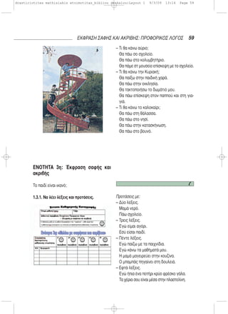 ΕΝΟΤΗΤΑ 3η: Έκφραση σαφής και
ακριβής
Το παιδί είναι ικανό;
1.3.1. Να λέει λέξεις και προτάσεις.
– Τι θα κάνω αύριο;
Θα πάω σο σχολείο.
Θα πάω στο κολυμβητήριο.
Θα πάμε στ μουσείο επίσκεψη με το σχολείο.
– Τι θα κάνω την Κυριακή;
Θα παίξω στην παιδική χαρά.
Θα πάω στην εκκλησία.
Θα τακτοποιήσω το δωμάτιό μου.
Θα πάω επίσκεψη στον παππού και στη για-
γιά.
– Τι θα κάνω το καλοκαίρι;
Θα πάω στη θάλασσα.
Θα πάω στο νησί.
Θα πάω στην κατασκήνωση.
Θα πάω στο βουνό.
Προτάσεις με:
– Δύο λέξεις.
Μαμά νερό.
Πάω σχολείο.
– Τρεις λέξεις.
Εγώ είμαι αγόρι.
Εσύ είσαι παιδί.
– Πέντε λέξεις.
Εγώ παίζω με τα παιχνίδια.
Εγώ κάνω τα μαθήματά μου.
Η μαμά μαγειρεύει στην κουζίνα.
Ο μπαμπάς πηγαίνει στη δουλειά.
– Εφτά λέξεις.
Εγώ ήπια ένα ποτήρι κρύο φρέσκο γάλα.
Τα χέρια σου είναι μέσα στην πλαστελίνη.
59ΕΚΦΡΑΣΗ ΣΑΦΗΣ ΚΑΙ ΑΚΡΙΒΗΣ: ΠΡΟΦΟΡΙΚΟΣ ΛΟΓΟΣ
drastiriotites mathisiakis etoimotitas_bibliou daskalou:Layout 1 9/3/09 13:14 Page 59
 