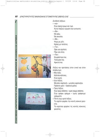 60 ΔΡΑΣΤΗΡΙΟΤΗΤΕΣ ΜΑΘΗΣΙΑΚΗΣ ΕΤΟΙΜΟΤΗΤΑΣ (ΒΙΒΛΙΟ) ΕΑΕ
Σύνδεση λέξεων.
– «και»
Εγώ έφαγα ψωμί και τυρί.
Αυτοί παίζουν κρυφτό και κυνηγητό.
– «Θα».
Θα φάω.
Θα ακούσω.
– «Με».
Ψωμί με μέλι.
Κρέας με πατάτες.
– «Για».
Ώρα για σχολείο.
Πάω για ύπνο.
– «Πια».
Κουράστηκα πια.
Τελείωσα πια.
Αρκετά πια.
Λέξεις και προτάσεις στον ενικό και στον
πληθυντικό.
– Μια λέξη.
Κάλτσα-κάλτσες.
Εγώ-εμείς.
– Δύο λέξεις.
Μεγάλο καρπούζι – μεγάλα καρπούζια.
Πράσινο χαλί – πράσινα χαλιά.
– Τρεις λέξεις.
Εγώ τρώω σαλάτες – εμείς τρώμε σαλάτες.
Εγώ γράφω γράμμα – εμείς γράφουμε
γράμματα.
– Πέντε έως εφτά λέξεις.
Το κορίτσι φοράει την κοντή κόκκινη φού-
στα.
Τα κορίτσια φοράνε τις κοντές κόκκινες
φούστες.
ΣΤΟΧΕΥΜΕΝΕΣΔΡΑΣΤΗΡΙΟΤΗΤΕΣΣΤΗΝΑΝΑΠΤΥΞΗΤΗΣΕΚΦΡΑΣΗΣΜΕΣΑΦΗΝΕΙΑΚΑΙΑΚΡΙΒΕΙΑ
drastiriotites mathisiakis etoimotitas_bibliou daskalou:Layout 1 9/3/09 13:14 Page 60
 