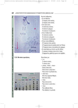 62 ΔΡΑΣΤΗΡΙΟΤΗΤΕΣ ΜΑΘΗΣΙΑΚΗΣ ΕΤΟΙΜΟΤΗΤΑΣ (ΒΙΒΛΙΟ) ΕΑΕ
1.3.4. Να κάνει ερωτήσεις.
Κοντός άνθρωπος
– Σε αντιθέσεις
Ο καιρός είναι καλός.
Ο καιρός είναι κακός.
– Στα τρία γένη
Ο κόκκινος κύκλος.
Η κόκκινη γραμμή.
Το κόκκινο τετράγωνο.
– Στον πληθυντικό/
Οι κόκκινοι κύκλοι.
Οι κόκκινες γραμμές.
Τα κόκκινα τετράγωνα.
– Στους τρεις βαθμούς
Ο Γιώργος είναι ψηλός.
Ο Γιώργος είναι πιο ψηλός από τον Πέτρο.
Ο Γιώργος είναι ο πιο ψηλός στη γραμμή.
– Σε προτάσεις με πέντε ως έξι λέξεις
Ο μαύρος πίνακας είναι στον τοίχο.
Ο άρρωστος μαθητής έμεινε στο κρεβάτι.
Ερωτήσεις με:
– «τι»:
Τι κάνετε εσείς;
Τι κάνεις εσύ;
– «ποιος, «ποια», «ποιο»
Ποιος είσαι εσύ;
Ποια είναι η γόμα σου;
Ποιο είναι το μολύβι σου;
– «από πού»
Από πού έρχεσαι Μαρία;
Από πού είσαι;
– «πώς:
Πώς είναι αυτοί;
Πώς είναι η υγεία σου;
– «πού»
Πού κάθεσαι Νίκο;
Πού έβαλες το μολύβι;
ΣΤΟΧΕΥΜΕΝΕΣΔΡΑΣΤΗΡΙΟΤΗΤΕΣΣΤΗΝΑΝΑΠΤΥΞΗΤΗΣΕΚΦΡΑΣΗΣΜΕΣΑΦΗΝΕΙΑΚΑΙΑΚΡΙΒΕΙΑ
drastiriotites mathisiakis etoimotitas_bibliou daskalou:Layout 1 9/3/09 13:14 Page 62
 