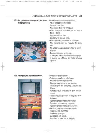 1.3.5. Να χρησιμοποιεί καταφατικές και αρνη-
τικές προτάσεις.
1.3.6. Να εκφράζεται μπροστά σε άλλους.
Καταφατικές και αρνητικές προτάσεις:
– Κάνει καταφατικές προτάσεις
Ναι, εγώ είμαι εδώ.
Ναι, είμαι ο ίδιος στο τηλέφωνο.
– Κάνει αρνητικές προτάσεις με το «όχι –
δε(ν)», «δε(ν)»
Όχι, δεν κάθομαι εδώ.
Δεν θέλω να πάω για ύπνο.
– Κάνει αρνητικές προτάσεις με το «μη(ν)»
Μην πας στο σπίτι του Γιώργου, δεν είναι
εκεί.
Μη μιλάς για να ακούσεις τι λέει το μαγνη-
τόφωνο.
– Συνδέει προτάσεις με το «και».
Ο Νίκος και ο Βασίλης παίζουν ποδόσφαιρο.
Η Ιωάννα και ο Μάνος δεν ήρθαν σήμερα
σχολείο.
Το παιχνίδι «η τηλεόραση».
– Παίζει το παιχνίδι: «η τηλεόραση»
Μιμείται τον τηλεπαρουσιαστή.
Μιμείται τον αγαπημένο του ηθοποιό.
Παίζει σκηνές από εκπομπές, λέγοντας δια-
λόγους.
Αυτοσχεδιάζει κάνοντας τη δική του εκ-
πομπή.
– Γράφει στο μαγνητόφωνο το παιχνίδι: «η τη-
λεόραση»
Προτάσεις παρουσίασης προσώπων.
Προτάσεις παρουσίασης σκηνικών.
Προτάσεις παρουσίασης αντικειμένων.
– Ακούει ό,τι έγραψε στο μαγνητόφωνο
Παρακολουθεί σιωπηλός.
Διορθώνει φωναχτά.
Ζωγραφίζει ό,τι ακούει.
Σημειώνει τα λάθη του με γραμμές.
63ΕΚΦΡΑΣΗ ΣΑΦΗΣ ΚΑΙ ΑΚΡΙΒΗΣ: ΠΡΟΦΟΡΙΚΟΣ ΛΟΓΟΣ
drastiriotites mathisiakis etoimotitas_bibliou daskalou:Layout 1 9/3/09 13:14 Page 63
 