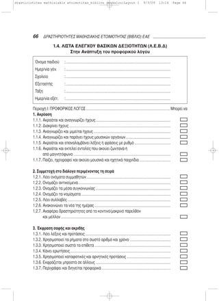 66 ΔΡΑΣΤΗΡΙΟΤΗΤΕΣ ΜΑΘΗΣΙΑΚΗΣ ΕΤΟΙΜΟΤΗΤΑΣ (ΒΙΒΛΙΟ) ΕΑΕ
1.4. ΛΙΣΤΑ ΕΛΕΓΧΟΥ ΒΑΣΙΚΩΝ ΔΕΞΙΟΤΗΤΩΝ (Λ.Ε.Β.Δ)
Στην Ανάπτυξη του προφορικού λόγου
Περιοχή Ι: ΠΡΟΦΟΡΙΚΟΣ ΛΟΓΟΣ Μπορεί να
1. Ακρόαση
1.1.1. Ακροάται και αναγνωρίζει ήχους
1.1.2. Διακρίνει ήχους
1.1.3. Αναγνωρίζει και μιμείται ήχους
1.1.4. Αναγνωρίζει και παράγει ήχους μουσικών οργάνων
1.1.5. Ακροάται και επαναλαμβάνει λέξεις ή φράσεις με ρυθμό
1.1.6. Ακροάται και εκτελεί εντολές που ακούει ζωντανά ή
από μαγνητόφωνο
1.1.7. Παίζει, ηχογραφεί και ακούει μουσικά και ηχητικά παιχνίδια
2. Συμμετοχή στο διάλογο περιμένοντας τη σειρά
1.2.1. Λέει ονόματα συμμαθητών
1.2.2. Ονομάζει αντικείμενα
1.2.3. Ονομάζει τα μέσα συγκοινωνίας
1.2.4. Ονομάζει τα νομίσματα
1.2.5. Λέει συλλαβές
1.2.6. Ανακοινώνει τα νέα της ημέρας
1.2.7. Αναφέρει δραστηριότητες από το κοντινό/μακρινό παρελθόν
και μέλλον
3. Έκφραση σαφής και ακριβής
1.3.1. Λέει λέξεις και προτάσεις
1.3.2. Χρησιμοποιεί τα ρήματα στο σωστό αριθμό και χρόνο
1.3.3. Χρησιμοποιεί σωστά τα επίθετα
1.3.4. Κάνει ερωτήσεις
1.3.5. Χρησιμοποιεί καταφατικές και αρνητικές προτάσεις
1.3.6. Εκφράζεται μπροστά σε άλλους
1.3.7. Περιγράφει και διηγείται προφορικά
Όνομα παιδιού :
Ημερ/νία γέν. :
Σχολείο :
Εξεταστής :
Τάξη :
Ημερ/νία εξέτ. :
drastiriotites mathisiakis etoimotitas_bibliou daskalou:Layout 1 9/3/09 13:14 Page 66
 