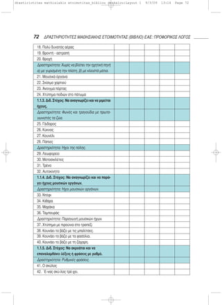 72 ΔΡΑΣΤΗΡΙΟΤΗΤΕΣ ΜΑΘΗΣΙΑΚΗΣ ΕΤΟΙΜΟΤΗΤΑΣ (ΒΙΒΛΙΟ) ΕΑΕ: ΠΡΟΦΟΡΙΚΟΣ ΛΟΓΟΣ
18. Πολύ δυνατός αέρας
19. Βροντή - αστραπή
20. Βροχή
Δραστηριότητα: Χωρίς να βλέπει την ηχητική πηγή
α) με γυρισμένη την πλάτη, β) με κλειστά μάτια.
21. Μουσικά όργανα
22. Σκίσιμο χαρτιού
23. Άνοιγμα πόρτας
24. Χτύπημα ποδιών στο πάτωμα
1.1.3. Διδ. Στόχος: Να αναγνωρίζει και να μιμείται
ήχους.
Δραστηριότητα: Φωνές και τραγούδια με πρωτα-
γωνιστές τα ζώα.
25. Γάιδαρος
26. Κύκνος
27. Κουνέλι
28. Πάπιες
Δραστηριότητα: Ήχοι της πόλης.
29. Λεωφορείο
30. Μοτοσικλέτες
31. Τρένο
32. Αυτοκίνητο
1.1.4. Διδ. Στόχος: Να αναγνωρίζει και να παρά-
γει ήχους μουσικών οργάνων.
Δραστηριότητα: Ήχοι μουσικών οργάνων.
33. Ντέφι
34. Κιθάρα
35. Μαράκα
36. Ταμπουράς
Δραστηριότητα: Παραγωγή μουσικών ήχων.
37. Χτύπημα με πιρούνια στο τραπέζι
38. Κουνάει το βάζο με τις μπαλίτσες.
39. Κουνάει το βάζο με τα φασόλια.
40. Κουνάει το βάζο με τη ζάχαρη.
1.1.5. Διδ. Στόχος: Να ακροάται και να
επαναλαμβάνει λέξεις ή φράσεις με ρυθμό.
Δραστηριότητα: Ρυθμικές φράσεις.
41. Ο σκύλος
42. ΄Ε-νας σκύ-λος τρέ-χει.
drastiriotites mathisiakis etoimotitas_bibliou daskalou:Layout 1 9/3/09 13:14 Page 72
 