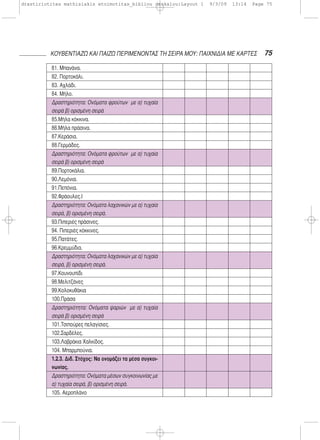 75ΚΟΥΒΕΝΤΙΑΖΩ ΚΑΙ ΠΑΙΖΩ ΠΕΡΙΜΕΝΟΝΤΑΣ ΤΗ ΣΕΙΡΑ ΜΟΥ: ΠΑΙΧΝΙΔΙΑ ΜΕ ΚΑΡΤΕΣ
81. Μπανάνα.
82. Πορτοκάλι.
83. Αχλάδι.
84. Μήλο.
Δραστηριότητα: Ονόματα φρούτων με α) τυχαία
σειρά β) ορισμένη σειρά
85.Μήλα κόκκινα.
86.Μήλα πράσινα.
87.Κεράσια.
88.Γερμάδες.
Δραστηριότητα: Ονόματα φρούτων με α) τυχαία
σειρά β) ορισμένη σειρά
89.Πορτοκάλια.
90.Λεμόνια.
91.Πεπόνια.
92.Φράουλες.I
Δραστηριότητα: Ονόματα λαχανικών με α) τυχαία
σειρά, β) ορισμένη σειρά.
93.Πιπεριές πράσινες.
94. Πιπεριές κόκκινες.
95.Πατάτες.
96.Κρεμμύδια.
Δραστηριότητα: Ονόματα λαχανικών με α) τυχαία
σειρά, β) ορισμένη σειρά.
97.Κουνουπίδι
98.Μελιτζάνες
99.Κολοκυθάκια
100.Πράσα
Δραστηριότητα: Ονόματα ψαριών με α) τυχαία
σειρά β) ορισμένη σειρά
101.Τσιπούρες πελαγίσιες.
102.Σαρδέλες.
103.Λαβράκια Χαλκίδος.
104. Μπαρμπούνια.
1.2.3. Διδ. Στόχος: Να ονομάζει τα μέσα συγκοι-
νωνίας.
Δραστηριότητα: Ονόματα μέσων συγκοινωνίας με
α) τυχαία σειρά, β) ορισμένη σειρά.
105. Αεροπλάνο
drastiriotites mathisiakis etoimotitas_bibliou daskalou:Layout 1 9/3/09 13:14 Page 75
 
