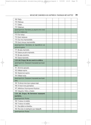 79ΜΙΛΑΩ ΜΕ ΣΑΦΗΝΕΙΑ ΚΑΙ ΑΚΡΙΒΕΙΑ: ΠΑΙΧΝΙΔΙΑ ΜΕ ΚΑΡΤΕΣ
169. Παίζω.
170. Παίζουμε.
171. Γράφω.
172. Γράφουμε.
Δραστηριότητα: Προτάσεις με ρήματα στον ενικό
και στον πληθυντικό.
173. Εγώ τρέχω.
174. Εμείς τρέχουμε.
175. Εγώ πίνω πορτοκαλάδα.
176. Εμείς πίνουμε πορτοκαλάδα.
Δραστηριότητα: Προτάσεις σε παρελθόντα και
μέλλοντα χρόνο.
177. Θα φάω πορτοκάλι.
178. Έφαγα μια φέτα πορτοκάλι.
179. Θα φάω σοκολάτα.
180. Έφαγα πορτοκάλι.
1.3.3. Διδ. Στόχος: Να λέει σωστά τα επίθετα.
Δραστηριότητα: Προφορική περιγραφή φωτογρα-
φίας.
181. Ακίνητος φρουρός.
182. Καθαρό κορίτσι.
183. Προσεκτικό κορίτσι.
184. Καθαρό αγόρι.
Δραστηριότητα: Προφορική περιγραφή φωτογρα-
φίας.
185. Τα άλογα είναι έχουν χρώμα καφέ.
186. Οι λαγοί είναι χορτοφάγοι.
187. Ανθολόγιο Λογοτεχνικών Κειμένων
188. Γράμματα, Λέξεις, ιστορίες
1.3.4. Διδ. Στόχος: Να διατυπώνει προφορικά
ερωτήσεις.
Δραστηριότητα: Ρωτάει.
189. Τι κάνουν τα παιδιά;
190. Τι κάνουν τα παιδιά;
191. Ποιο βιβλίο να διαλέξω;
192. Πού είναι το αγαπημένο μου παραμύθι;
Δραστηριότητα: Ρωτάει.
drastiriotites mathisiakis etoimotitas_bibliou daskalou:Layout 1 9/3/09 13:15 Page 79
 