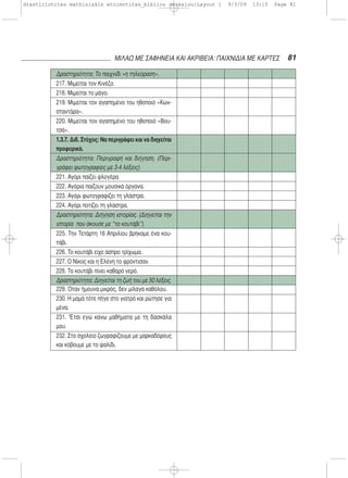 81ΜΙΛΑΩ ΜΕ ΣΑΦΗΝΕΙΑ ΚΑΙ ΑΚΡΙΒΕΙΑ: ΠΑΙΧΝΙΔΙΑ ΜΕ ΚΑΡΤΕΣ
Δραστηριότητα: Το παιχνίδι «η τηλεόραση».
217. Μιμείται τον Κινέζο.
218. Μιμείται το μάγο.
219. Μιμείται τον αγαπημένο του ηθοποιό «Κων-
σταντάρα».
220. Μιμείται τον αγαπημένο του ηθοποιό «Βου-
τσά».
1.3.7. Διδ. Στόχος: Να περιγράφει και να διηγείται
προφορικά.
Δραστηριότητα: Περιγραφή και διήγηση. (Περι-
γράφει φωτογραφίες με 3-4 λέξεις).
221. Αγόρι παίζει φλογέρα
222. Αγόρια παίζουν μουσικά όργανα.
223. Αγόρι φωτογραφίζει τη γλάστρα.
224. Αγόρι ποτίζει τη γλάστρα.
Δραστηριότητα: Διήγηση ιστορίας. (Διηγείται την
ιστορία που άκουσε με ‘’το κουτάβι’’).
225. Την Τετάρτη 16 Απριλίου βρήκαμε ένα κου-
τάβι.
226. Το κουτάβι είχε άσπρο τρίχωμα.
227. Ο Νίκος και η Ελένη το φρόντισαν.
228. Το κουτάβι πίνει καθαρό νερό.
Δραστηριότητα: Διηγείται τη ζωή του με 50 λέξεις.
229. Όταν ήμουνα μικρός, δεν μίλαγα καθόλου.
230. Η μαμά τότε πήγε στο γιατρό και ρώτησε για
μένα.
231. 'Έτσι εγώ κάνω μαθήματα με τη δασκάλα
μου.
232. Στο σχολείο ζωγραφίζουμε με μαρκαδόρους
και κόβουμε με το ψαλίδι.
drastiriotites mathisiakis etoimotitas_bibliou daskalou:Layout 1 9/3/09 13:15 Page 81
 