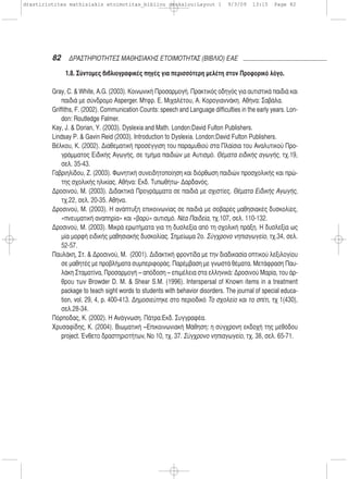 82 ΔΡΑΣΤΗΡΙΟΤΗΤΕΣ ΜΑΘΗΣΙΑΚΗΣ ΕΤΟΙΜΟΤΗΤΑΣ (ΒΙΒΛΙΟ) ΕΑΕ
1.8. Σύντομες βιβλιογραφικές πηγές για περισσότερη μελέτη στον Προφορικό λόγο.
Gray, C. & White, A.G. (2003). Κοινωνική Προσαρμογή. Πρακτικός οδηγός για αυτιστικά παιδιά και
παιδιά με σύνδρομο Asperger. Μτφρ. Ε. Μιχαλέτου, Α. Κορογιαννάκη. Αθήνα: Σαβάλα.
Griffiths, F. (2002). Communication Counts: speech and Language difficulties in the early years. Lon-
don: Routledge Falmer.
Kay, J. & Dorian, Y. (2003). Dyslexia and Math. London:David Fulton Publishers.
Lindsay P. & Gavin Reid (2003). Introduction to Dyslexia. London:David Fulton Publishers.
Βέλκου, Κ. (2002). Διαθεματική προσέγγιση του παραμυθιού στα Πλαίσια του Αναλυτικού Προ-
γράμματος Ειδικής Αγωγής, σε τμήμα παιδιών με Αυτισμό. Θέματα ειδικής αγωγής, τχ.19,
σελ. 35-43.
Γαβριηλίδου, Ζ. (2003). Φωνητική συνειδητοποίηση και διόρθωση παιδιών προσχολικής και πρώ-
της σχολικής ηλικίας. Αθήνα: Εκδ. Τυπωθήτω- Δαρδανός.
Δροσινού, Μ. (2003). Διδακτικά Προγράμματα σε παιδιά με σχιστίες. Θέματα Ειδικής Αγωγής,
τχ.22, σελ. 20-35. Αθήνα.
Δροσινού, Μ. (2003). Η ανάπτυξη επικοινωνίας σε παιδιά με σοβαρές μαθησιακές δυσκολίες,
«πνευματική αναπηρία» και «βαρύ» αυτισμό. Νέα Παιδεία, τχ.107, σελ. 110-132.
Δροσινού, Μ. (2003). Μικρά ερωτήματα για τη δυσλεξία από τη σχολική πράξη. Η δυσλεξία ως
μία μορφή ειδικής μαθησιακής δυσκολίας. Σημείωμα 2ο. Σύγχρονο νηπιαγωγείο, τχ.34, σελ.
52-57.
Παυλάκη, Στ. & Δροσινού, Μ. (2001). Διδακτική φροντίδα με την διαδικασία οπτικού λεξιλογίου
σε μαθητές με προβλήματα συμπεριφοράς. Παρέμβαση με γνωστά θέματα. Μετάφραση Παυ-
λάκη Σταματίνα, Προσαρμογή – απόδοση – επιμέλεια στα ελληνικά: Δροσινού Μαρία, του άρ-
θρου των Browder D. M. & Shear S.M. (1996). Interspersal of Known items in a treatment
package to teach sight words to students with behavior disorders. The journal of special educa-
tion, vol. 29, 4, p. 400-413. Δημοσιεύτηκε στο περιοδικό Το σχολείο και το σπίτι, τχ 1(430),
σελ.28-34.
Πόρποδας, Κ. (2002). Η Ανάγνωση. Πάτρα:Εκδ. Συγγραφέα.
Χρυσαφίδης, Κ. (2004). Βιωματική –Επικοινωνιακή Μάθηση: η σύγχρονη εκδοχή της μεθόδου
project. Ένθετο δραστηριοτήτων, Νο 10, τχ. 37. Σύγχρονο νηπιαγωγείο, τχ. 38, σελ. 65-71.
drastiriotites mathisiakis etoimotitas_bibliou daskalou:Layout 1 9/3/09 13:15 Page 82
 