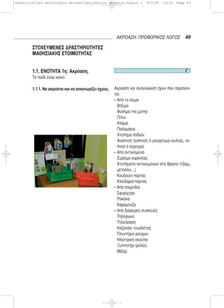 1.1. ΕΝΟΤΗΤΑ 1η: Ακρόαση.
Το παιδί είναι ικανό:
1.1.1. Να ακροάται και να αναγνωρίζει ήχους. Ακρόαση και αναγνώριση ήχων που παράγον-
ται:
– Από το σώμα
Βήξιμο
Φύσημα της μύτης
Γέλιο
Κλάμα
Παλαμάκια
Χτύπημα ποδιών
Αναπνοή (εισπνοή ό ρούφηγμα κοιλιάς, εκ-
πνοή ό σύριγμα)
– Από αντικείμενα
Σύρσιμο καρέκλας
Χτυπήματα αντικειμένων στο θρανίο (τζάμι,
μέταλλο…)
Κουδούνι πόρτας
Κλειδαριά πόρτας
– Από παιχνίδια
Σφυρίχτρα
Ροκάνα
Καραμούζα
– Από διάφορες συσκευές
Τηλέφωνο
Τηλεόραση
Καζανάκι τουαλέτας
Πλυντήριο ρούχων
Ηλεκτρική σκούπα
Ξυπνητήρι (ρολόι)
Μίξερ
49ΑΚΡΟΑΣΗ: ΠΡΟΦΟΡΙΚΟΣ ΛΟΓΟΣ
ΣΤΟΧΕΥΜΕΝΕΣ ΔΡΑΣΤΗΡΙΟΤΗΤΕΣ
ΜΑΘΗΣΙΑΚΗΣ ΕΤΟΙΜΟΤΗΤΑΣ
drastiriotites mathisiakis etoimotitas_bibliou daskalou:Layout 1 9/3/09 13:14 Page 49
 