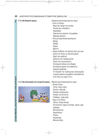 50 ΔΡΑΣΤΗΡΙΟΤΗΤΕΣ ΜΑΘΗΣΙΑΚΗΣ ΕΤΟΙΜΟΤΗΤΑΣ (ΒΙΒΛΙΟ) ΕΑΕ
1.1.2. Να διακρίνει ήχους.
1.1.3. Να αναγνωρίζει και να μιμείται ήχους.
Διάκριση μαγνητοφωνημένων ήχων:
– Από την εξοχή:
Νερό που τρέχει στο αυλάκι
Πουλιά που κελαηδούν
Καρακάξες
Τρακτέρ που οργώνει τα χωράφια
Θρόισμα φύλλων
– Από μετεωρολογικά φαινόμενα:
Βροχή
Χαλάζι
Αέρας
Βροντή
– Χωρίς να βλέπει την ηχητική πηγή: (με γυρι-
σμένη την πλάτη, με κλειστά μάτια):
Χαρτί που σχίζεται
Ζελατίνη που τσαλακώνεται
Πόρτα που ανοιγοκλείνει
Χτυπήματα ποδιών στο έδαφος
Χτυπήματα χεριών σε επιφάνειες
Σύρσιμο καρέκλας
Το παιχνίδι της τυφλόμυγας (αναγνωρίζει
τη φωνή κάποιου συμμαθητή, κατευθύνεται
στην πηγή του ήχου κ.λπ.).
Μίμηση μαγνητοφωνημένων ήχων:
– Φωνών ζώων:
Γάτας: νιάου-νιάου
Σκύλου: γαβ-γαβ
Κόκορα: κικιρίκουκου
Πάπιας: πα-πα-πα-πα
Γαϊδάρου: γκαρ-γκαρ
– Ήχων της πόλης:
Τρένου (τσαφ-τσουφ)
Αυτοκινήτου (ήχος κινητήρα, κόρνα, φρε-
νάρισμα)
Μοτοσικλέτας
Αεροπλάνου
Πλοίου
Κομπρεσέρ
Μπουλντόζας
ΣΤΟΧΕΥΜΕΝΕΣΔΡΑΣΤΗΡΙΟΤΗΤΕΣΣΤΗΝΑΚΡΟΑΣΗ
drastiriotites mathisiakis etoimotitas_bibliou daskalou:Layout 1 9/3/09 13:14 Page 50
 