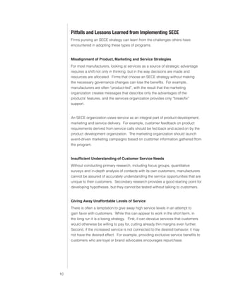 0)4 .SVIHS )ZPULZZ :LY]PJLZ




                               7P[MHSSZ HUK 3LZZVUZ 3LHYULK MYVT 0TWSLTLU[PUN :,*,
                               Firms pursing an SECE strategy can learn from the challenges others have
                               encountered in adopting these types of programs.


                               Misalignment of Product, Marketing and Service Strategies
                               For most manufacturers, looking at services as a source of strategic advantage
                               requires a shift not only in thinking, but in the way decisions are made and
                               resources are allocated. Firms that choose an SECE strategy without making
                               the necessary governance changes can lose the benefits. For example,
                               manufacturers are often “product-led”, with the result that the marketing
                               organization creates messages that describe only the advantages of the
                               products’ features, and the services organization provides only “break/fix”
                               support.


                               An SECE organization views service as an integral part of product development,
                               marketing and service delivery. For example, customer feedback on product
                               requirements derived from service calls should be fed back and acted on by the
                               product development organization. The marketing organization should launch
                               event-driven marketing campaigns based on customer information gathered from
                               the program.


                               Insufficient Understanding of Customer Service Needs
                               Without conducting primary research, including focus groups, quantitative
                               surveys and in-depth analysis of contacts with its own customers, manufacturers
                               cannot be assured of accurately understanding the service opportunities that are
                               unique to their customers. Secondary research provides a good starting point for
                               developing hypotheses, but they cannot be tested without talking to customers.


                               Giving Away Unaffordable Levels of Service
                               There is often a temptation to give away high service levels in an attempt to
                               gain favor with customers. While this can appear to work in the short term, in
                               the long run it is a losing strategy. First, it can devalue services that customers
                               would otherwise be willing to pay for, cutting already thin margins even further.
                               Second, if the increased service is not connected to the desired behavior, it may
                               not have the desired effect. For example, providing exclusive service benefits to
                               customers who are loyal or brand advocates encourages repurchase.




                          
 