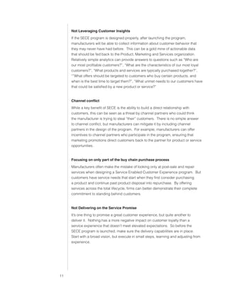0)4 .SVIHS )ZPULZZ :LY]PJLZ



                               Not Leveraging Customer Insights
                               If the SECE program is designed properly, after launching the program,
                               manufacturers will be able to collect information about customer behavior that
                               they may never have had before. This can be a gold mine of actionable data
                               that should be fed back to the Product, Marketing and Services organization.
                               Relatively simple analytics can provide answers to questions such as “Who are
                               our most profitable customers?”, “What are the characteristics of our most loyal
                               customers?”, “What products and services are typically purchased together?”,
                               “”What offers should be targeted to customers who buy certain products, and
                               when is the best time to target them?”, “What unmet needs to our customers have
                               that could be satisfied by a new product or service?”


                               Channel conflict
                               While a key benefit of SECE is the ability to build a direct relationship with
                               customers, this can be seen as a threat by channel partners who could think
                               the manufacturer is trying to steal “their” customers. There is no simple answer
                               to channel conflict, but manufacturers can mitigate it by including channel
                               partners in the design of the program. For example, manufacturers can offer
                               incentives to channel partners who participate in the program, ensuring that
                               marketing promotions direct customers back to the partner for product or service
                               opportunities.


                               Focusing on only part of the buy chain purchase process
                               Manufacturers often make the mistake of looking only at post-sale and repair
                               services when designing a Service Enabled Customer Experience program. But
                               customers have service needs that start when they first consider purchasing
                               a product and continue past product disposal into repurchase. By offering
                               services across the total lifecycle, firms can better demonstrate their complete
                               commitment to standing behind customers.


                               Not Delivering on the Service Promise
                               It’s one thing to promise a great customer experience, but quite another to
                               deliver it. Nothing has a more negative impact on customer loyalty than a
                               service experience that doesn’t meet elevated expectations. So before the
                               SECE program is launched, make sure the delivery capabilities are in place.
                               Start with a broad vision, but execute in small steps, learning and adjusting from
                               experience.




                          
 