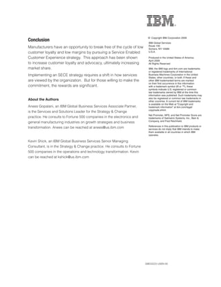 © Copyright IBM Corporation 2009
*VUJSZPVU                                                                   IBM Global Services
                                                                             Route 100
Manufacturers have an opportunity to break free of the cycle of low          Somers, NY 10589
customer loyalty and low margins by pursuing a Service Enabled               U.S.A.

Customer Experience strategy. This approach has been shown                   Produced in the United States of America
                                                                             April 2009
to increase customer loyalty and advocacy, ultimately increasing             All Rights Reserved
market share.                                                                IBM, the IBM logo and ibm.com are trademarks
                                                                             or registered trademarks of International
Implementing an SECE strategy requires a shift in how services               Business Machines Corporation in the United
                                                                             States, other countries, or both. If these and
are viewed by the organization. But for those willing to make the            other IBM trademarked terms are marked
                                                                             on their first occurrence in this information
commitment, the rewards are significant.                                     with a trademark symbol (® or ™), these
                                                                             symbols indicate U.S. registered or common
                                                                             law trademarks owned by IBM at the time this
                                                                             information was published. Such trademarks may
                                                                             also be registered or common law trademarks in
About the Authors                                                            other countries. A current list of IBM trademarks
                                                                             is available on the Web at “Copyright and
Anees Gopalani, an IBM Global Business Services Associate Partner,           trademark information” at ibm.com/legal/
                                                                             copytrade.shtml.
is the Services and Solutions Leader for the Strategy  Change
                                                                             Net Promoter, NPS, and Net Promoter Score are
practice. He consults to Fortune 500 companies in the electronics and        trademarks of Satmetrix Systems, Inc., Bain 
                                                                             Company, and Fred Reichheld.
general manufacturing industries on growth strategies and business
                                                                             References in this publication to IBM products or
transformation. Anees can be reached at anees@us.ibm.com                     services do not imply that IBM intends to make
                                                                             them available in all countries in which IBM
                                                                             operates.

Kevin Shick, an IBM Global Business Services Senior Managing
Consultant, is in the Strategy  Change practice. He consults to Fortune
500 companies in the operations and technology transformation. Kevin
can be reached at kshick@us.ibm.com




                                                                           .),:,5
 