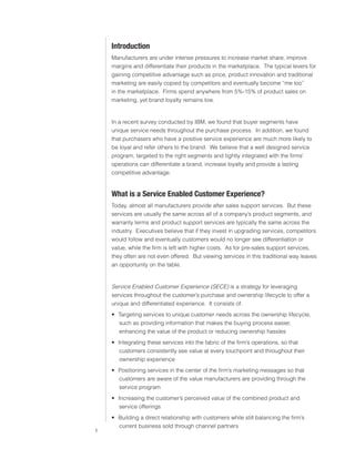 0)4 .SVIHS )ZPULZZ :LY]PJLZ



                               0U[YVKJ[PVU
                               Manufacturers are under intense pressures to increase market share, improve
                               margins and differentiate their products in the marketplace. The typical levers for
                               gaining competitive advantage such as price, product innovation and traditional
                               marketing are easily copied by competitors and eventually become “me too”
                               in the marketplace. Firms spend anywhere from 5%-15% of product sales on
                               marketing, yet brand loyalty remains low.


                               In a recent survey conducted by IBM, we found that buyer segments have
                               unique service needs throughout the purchase process. In addition, we found
                               that purchasers who have a positive service experience are much more likely to
                               be loyal and refer others to the brand. We believe that a well designed service
                               program, targeted to the right segments and tightly integrated with the firms’
                               operations can differentiate a brand, increase loyalty and provide a lasting
                               competitive advantage.


                               >OH[ PZ H :LY]PJL ,UHISLK *Z[VTLY ,_WLYPLUJL&
                               Today, almost all manufacturers provide after sales support services. But these
                               services are usually the same across all of a company’s product segments, and
                               warranty terms and product support services are typically the same across the
                               industry. Executives believe that if they invest in upgrading services, competitors
                               would follow and eventually customers would no longer see differentiation or
                               value, while the firm is left with higher costs. As for pre-sales support services,
                               they often are not even offered. But viewing services in this traditional way leaves
                               an opportunity on the table.


                               Service Enabled Customer Experience (SECE) is a strategy for leveraging
                               services throughout the customer’s purchase and ownership lifecycle to offer a
                               unique and differentiated experience. It consists of:
                                ฀ Targeting services to unique customer needs across the ownership lifecycle,
                                  such as providing information that makes the buying process easier,
                                  enhancing the value of the product or reducing ownership hassles
                                ฀ Integrating these services into the fabric of the firm’s operations, so that
                                   customers consistently see value at every touchpoint and throughout their
                                  ownership experience
                                ฀ Positioning services in the center of the firm’s marketing messages so that
                                  customers are aware of the value manufacturers are providing through the
                                  service program
                                ฀ Increasing the customer’s perceived value of the combined product and
                                   service offerings
                                ฀ Building a direct relationship with customers while still balancing the firm’s
                                  current business sold through channel partners
                           
 