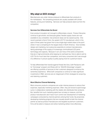 0)4 .SVIHS )ZPULZZ :LY]PJLZ




                               O` HKVW[ HU :,*, Z[YH[LN`
                               Manufacturers are under intense pressure to differentiate their products in
                               the marketplace. Yet competing products are usually available with similar
                               features, pricing and marketing. Services can help products stand out from the
                               competition.


                               Services Can Differentiate the Brand
                               Even product innovation isn’t enough to differentiate a brand. Product lifecycles
                               continue to get shorter, and because global, flexible supply chains are now
                               available to any competitor, new products ideas can be copied quickly. One
                               recent example is that of Vizio, the upstart LCD TV manufacturer, which in the
                               span of three years has grown from a low single-digit market share to the point
                               where it now is competing for the largest share in North America. Vizio handles
                               design and marketing, but outsources assembly to contract manufacturers,
                               taking advantage of the supply of increasingly commoditized LCD panel
                               technology and capacity. Because it can use many of the same components
                               that are in high-end brands while keeping its overhead low, Vizio is able to sell its
                               LCD TVs for much less than competitors, and many consumers don’t see enough
                               of a difference in picture quality to justify paying more for a premium brand.


                               To help differentiate their brands against threats like Vizio, both Panasonic with
                               its “Concierge” program and Sharp with its “AQUOS Advantage” program
                               are offering a portfolio of services to their customers designed to enhance the
                               ownership experience. While both companies to continue to make significant
                               investments in RD, services are an integral part of their strategies for acquiring
                               and retaining customers.


                               More Effective Channel Marketing
                               Most consumer products companies are under intense pressure to reduce their
                               expenses, especially marketing expenses. Often, they are forced to spend large
                               sums in collaborative marketing with the retailer who distributes their products.
                               But, benefits from such marketing spend are not easy to measure, and that
                               product manufacturers don’t have much control over development of marketing
                               campaigns conducted by channel partners utilizing their funds. By proactively
                               developing marketing programs that are mutually benefit to both the channel
                               partner as well as product manufacturer and targeted at premium customers,
                               firms will be able to measure and utilize marketing dollars more effectively.




                           
 