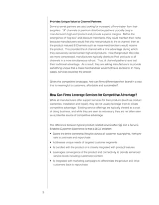 0)4 .SVIHS )ZPULZZ :LY]PJLZ



                               Provides Unique Value to Channel Partners
                               Some channel partners are also looking for increased differentiation from their
                               suppliers. “A” channels or premium distribution partners typically carry a
                               manufacturer’s high-end product and provide superior margins. Before the
                               emergence of “big box” and discount merchants, they could maintain their niche
                               because manufacturers would first ship new products to the A channel, then as
                               the product matured B Channels such as mass-merchandisers would receive
                               the product. This provided the A channel with a time advantage during which
                               they exclusively carried certain high-end products. Now that product lifecycles
                               are more compressed, manufacturers typically distribute their products to all
                               channels in a more simultaneous roll-out. Thus, A channel partners have lost
                               their traditional advantage. As a result, they are asking manufacturers to provide
                               something unique that a mass merchandiser would not have access to. In many
                               cases, services could be the answer.


                               Given this competitive landscape, how can firms differentiate their brand in a way
                               that is meaningful to customers, affordable and sustainable?


                               /V^ *HU -PYTZ 3L]LYHNL :LY]PJLZ MVY *VTWL[P[P]L (K]HU[HNL
                               While all manufacturers offer support services for their products (such as product
                               warranties, installation and repair), they do not usually leverage them to create
                               competitive advantage. Existing service offerings are typically viewed as a cost
                               of doing business, and while they are seen as necessary, they are not often seen
                               as a potential source of competitive advantage.


                               The difference between typical product-related service offerings and a Service
                               Enabled Customer Experience is that a SECE program:
                                ฀ Spans the entire ownership lifecycle across all customer touchpoints, from pre-
                                  sale to post-sale and repurchase
                                ฀ Addresses unique needs of targeted customer segments
                                ฀ Is bundled with the product or is closely integrated with product features
                                ฀ Leverages convergence of the product and connectivity to provide enhanced
                                  service levels including customized content.
                                ฀ Is integrated with marketing campaigns to differentiate the product and drive
                                   customers back to repurchase




                           
 